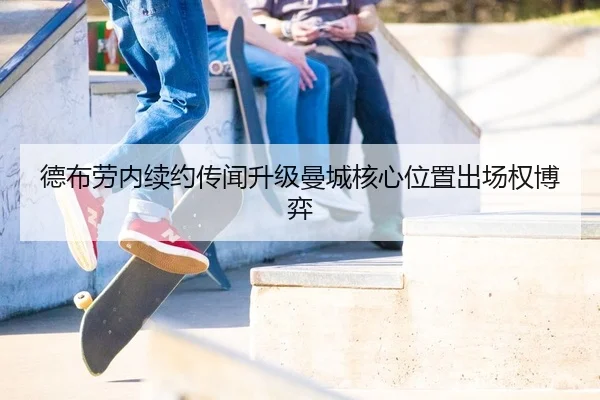 德布劳内续约传闻升级曼城核心位置出场权博弈