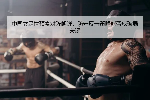中国女足世预赛对阵朝鲜：防守反击策略能否成破局关键